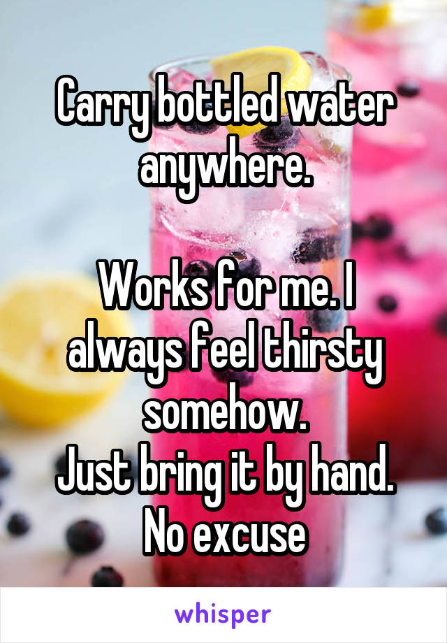 Carry bottled water anywhere.

Works for me. I always feel thirsty somehow.
Just bring it by hand. No excuse