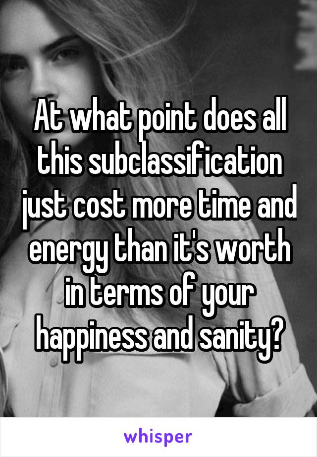 At what point does all this subclassification just cost more time and energy than it's worth in terms of your happiness and sanity?