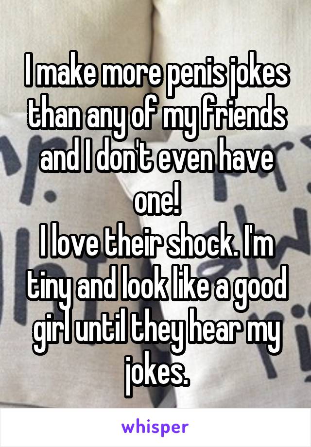 I make more penis jokes than any of my friends and I don't even have one!
I love their shock. I'm tiny and look like a good girl until they hear my jokes.