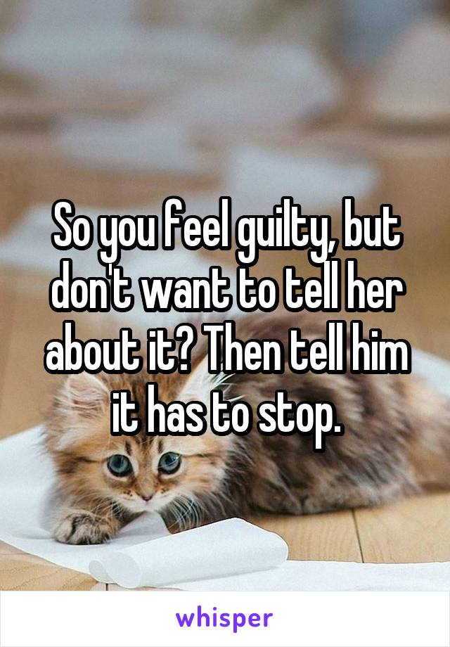 So you feel guilty, but don't want to tell her about it? Then tell him it has to stop.