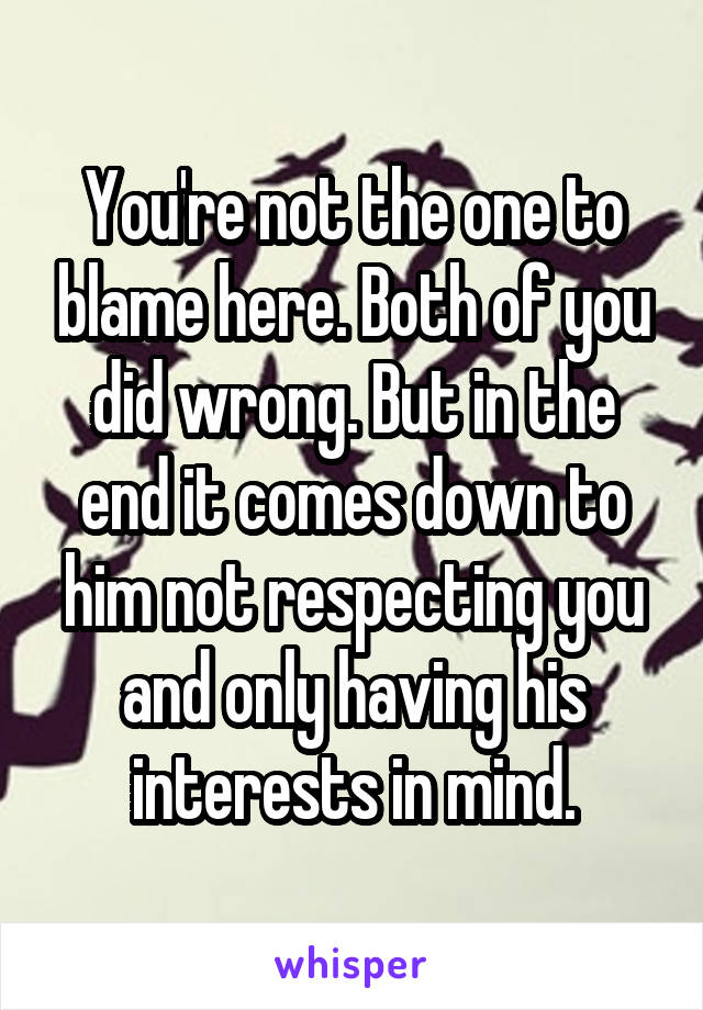 You're not the one to blame here. Both of you did wrong. But in the end it comes down to him not respecting you and only having his interests in mind.