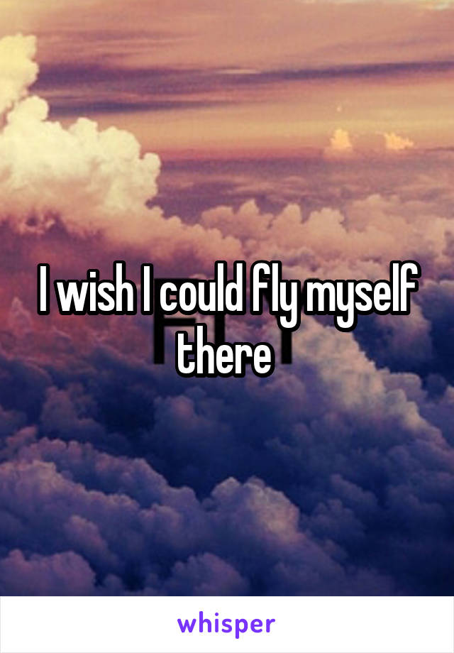 I wish I could fly myself there 