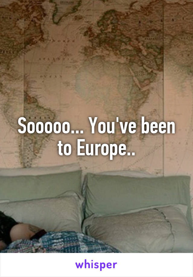 Sooooo... You've been to Europe..