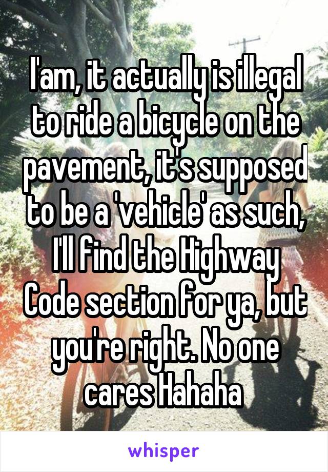 I'am, it actually is illegal to ride a bicycle on the pavement, it's supposed to be a 'vehicle' as such, I'll find the Highway Code section for ya, but you're right. No one cares Hahaha 