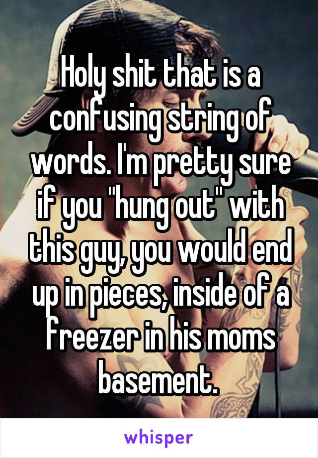 Holy shit that is a confusing string of words. I'm pretty sure if you "hung out" with this guy, you would end up in pieces, inside of a freezer in his moms basement. 