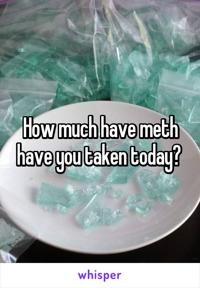 How much have meth have you taken today? 