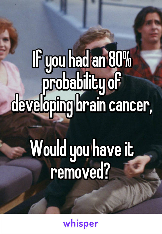 If you had an 80% probability of developing brain cancer, 
Would you have it removed? 