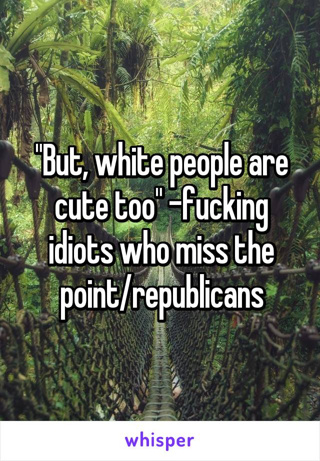 "But, white people are cute too" -fucking idiots who miss the point/republicans