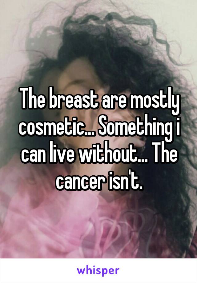 The breast are mostly cosmetic... Something i can live without... The cancer isn't.