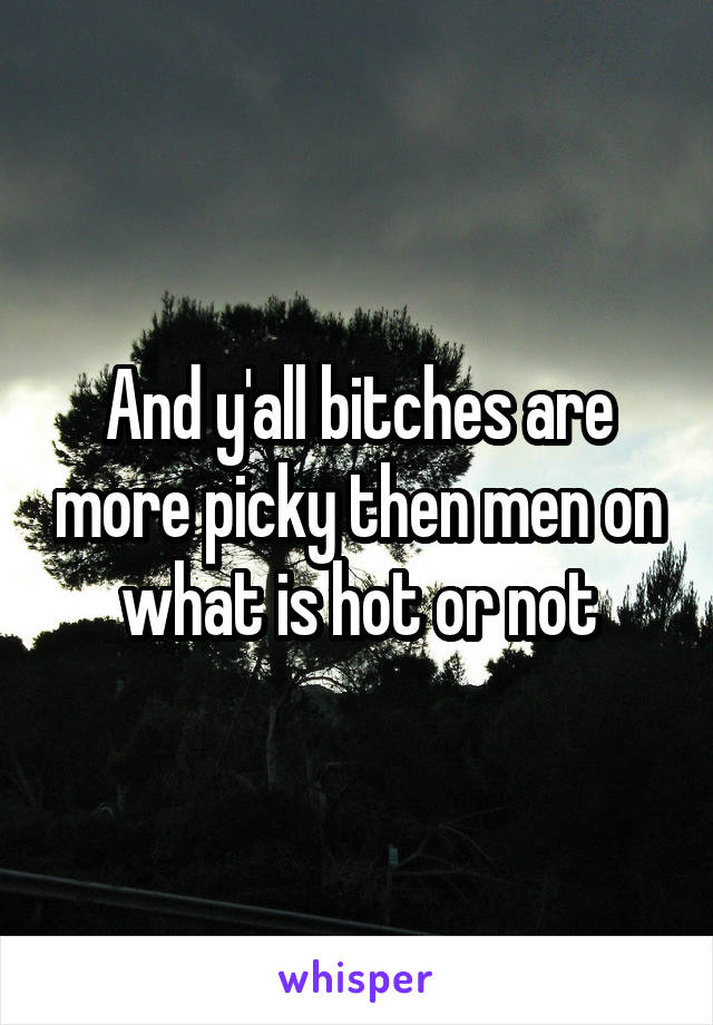 And y'all bitches are more picky then men on what is hot or not