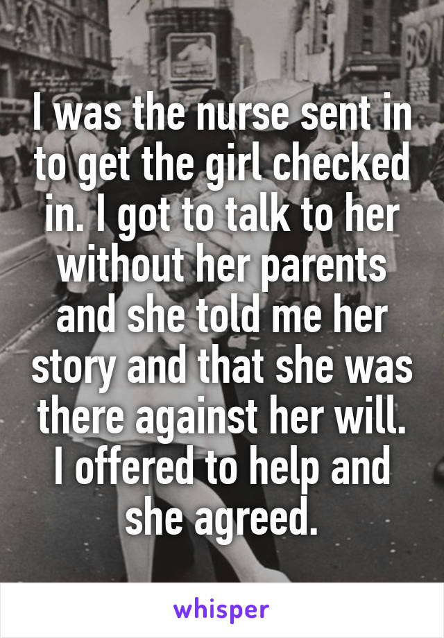 I was the nurse sent in to get the girl checked in. I got to talk to her without her parents and she told me her story and that she was there against her will. I offered to help and she agreed.