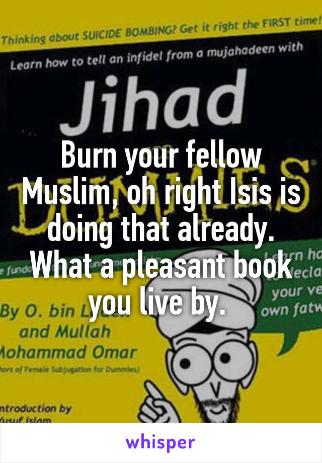 Burn your fellow Muslim, oh right Isis is doing that already. What a pleasant book you live by. 