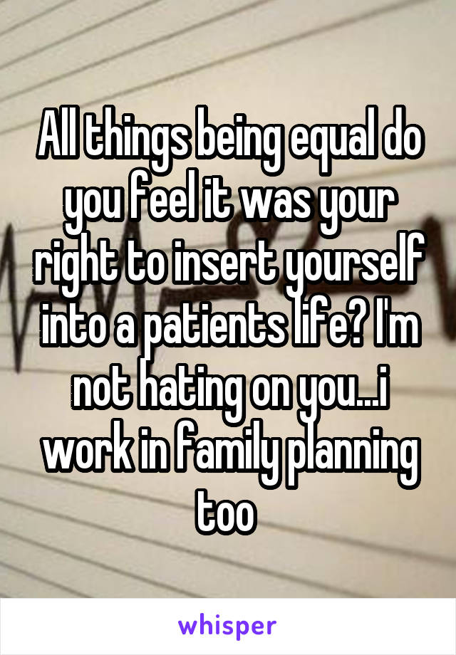 All things being equal do you feel it was your right to insert yourself into a patients life? I'm not hating on you...i work in family planning too 