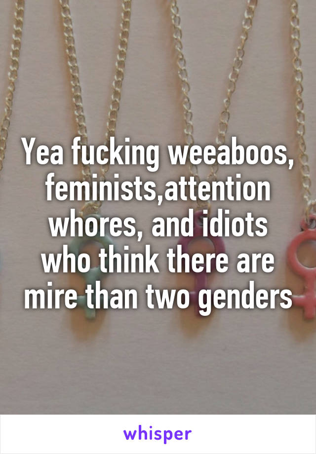 Yea fucking weeaboos, feminists,attention whores, and idiots who think there are mire than two genders