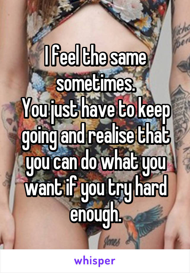 I feel the same sometimes.
You just have to keep going and realise that you can do what you want if you try hard enough.