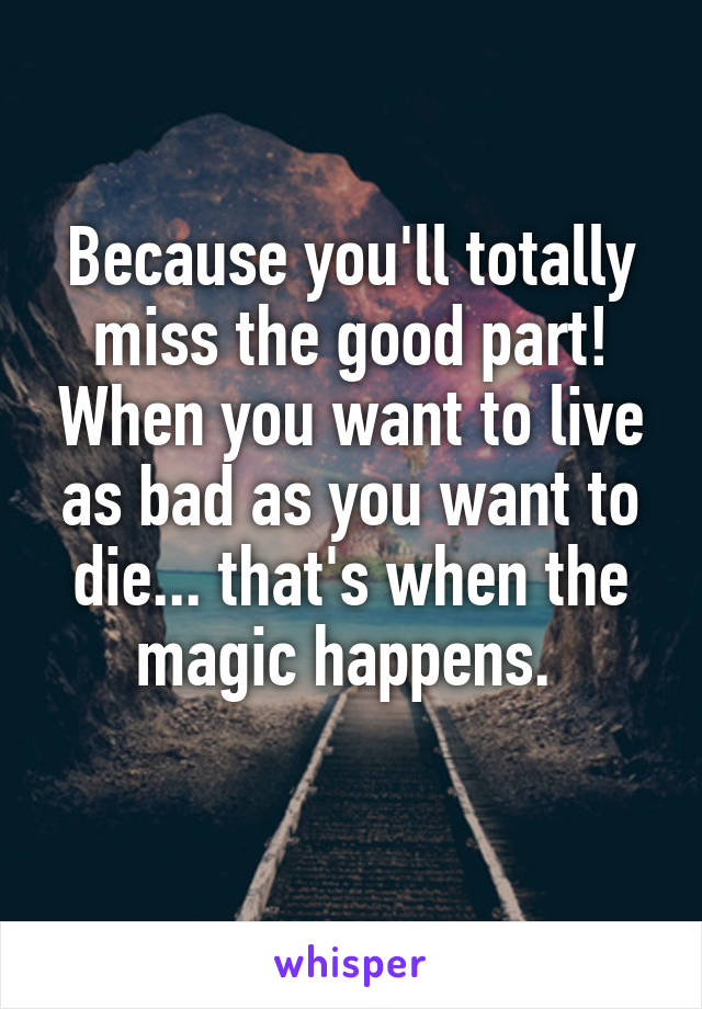 Because you'll totally miss the good part! When you want to live as bad as you want to die... that's when the magic happens. 
