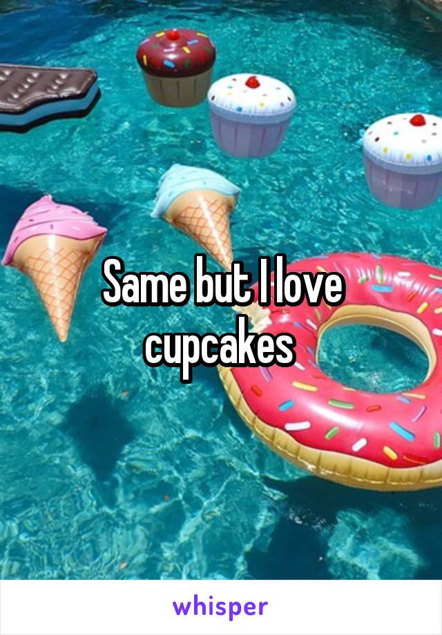 Same but I love cupcakes 