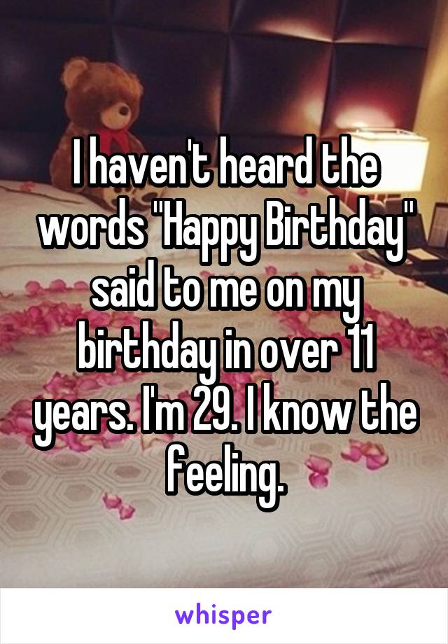 I haven't heard the words "Happy Birthday" said to me on my birthday in over 11 years. I'm 29. I know the feeling.