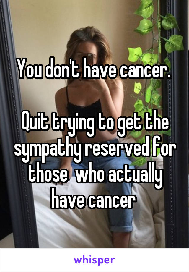 You don't have cancer. 

Quit trying to get the sympathy reserved for those  who actually have cancer 