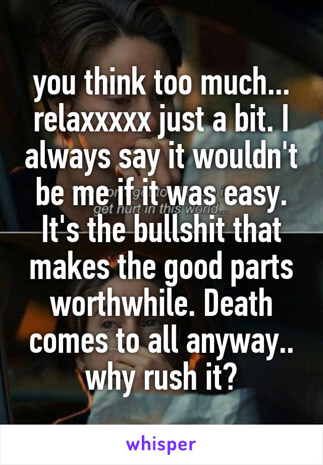 you think too much... relaxxxxx just a bit. I always say it wouldn't be me if it was easy. It's the bullshit that makes the good parts worthwhile. Death comes to all anyway.. why rush it?