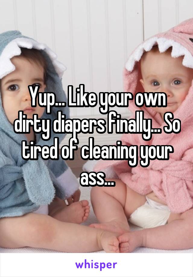 Yup... Like your own dirty diapers finally... So tired of cleaning your ass...