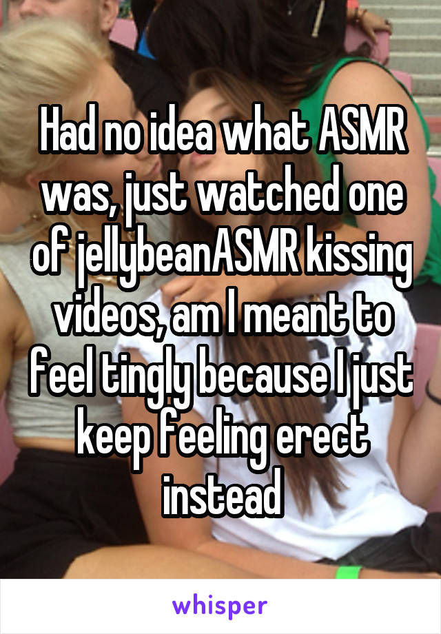 Had no idea what ASMR was, just watched one of jellybeanASMR kissing videos, am I meant to feel tingly because I just keep feeling erect instead