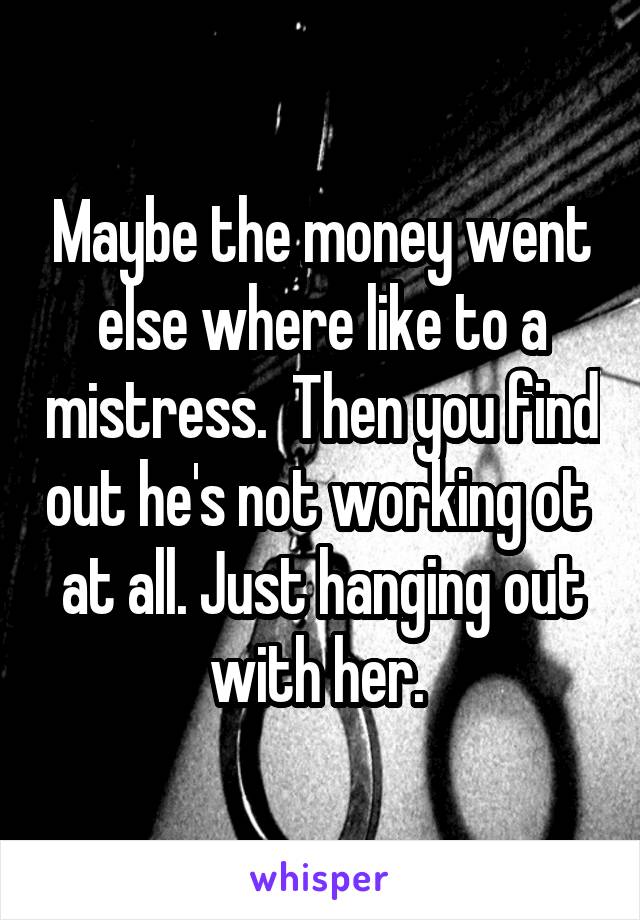 Maybe the money went else where like to a mistress.  Then you find out he's not working ot  at all. Just hanging out with her. 