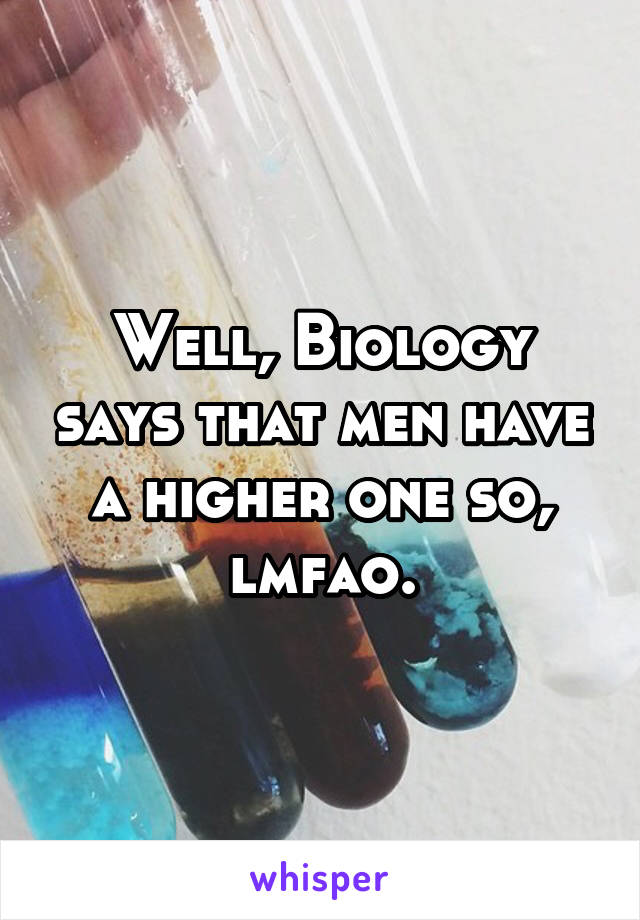 Well, Biology says that men have a higher one so, lmfao.