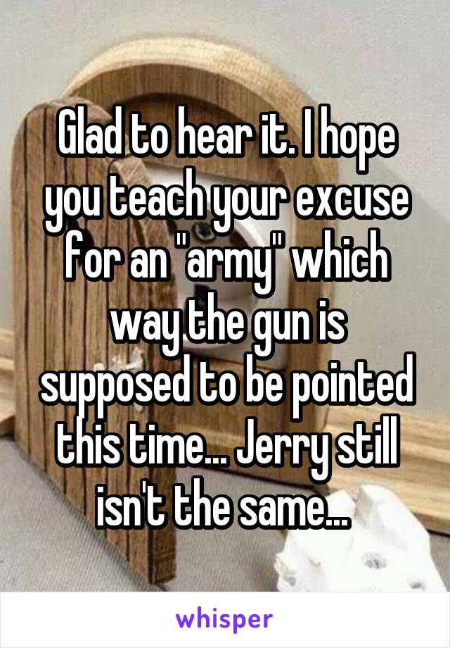 Glad to hear it. I hope you teach your excuse for an "army" which way the gun is supposed to be pointed this time... Jerry still isn't the same... 