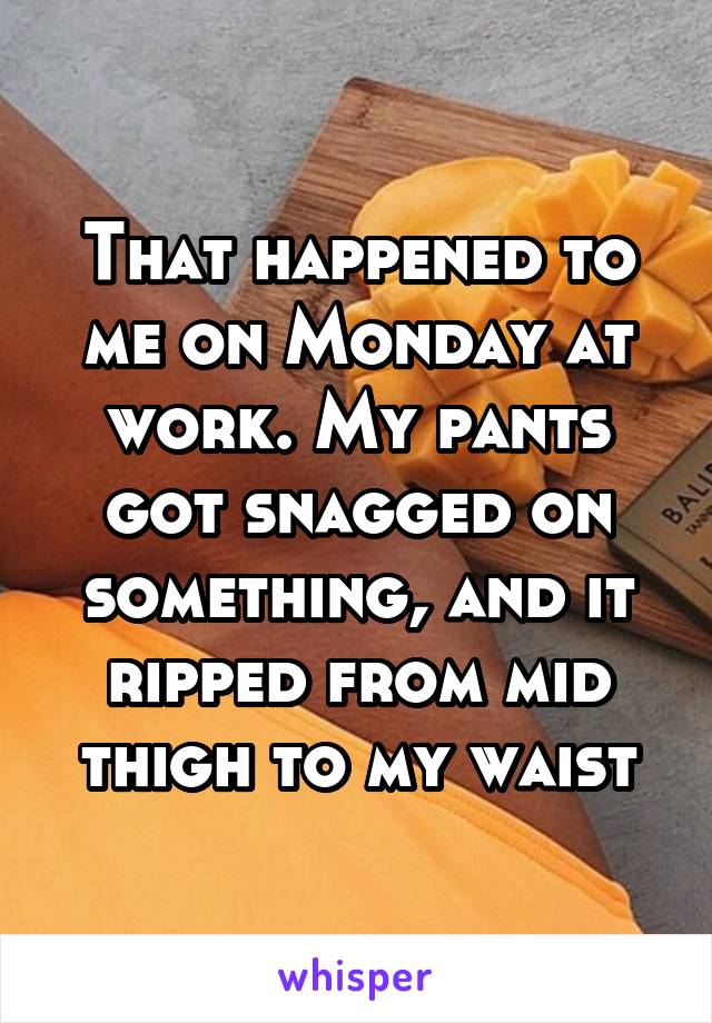 That happened to me on Monday at work. My pants got snagged on something, and it ripped from mid thigh to my waist