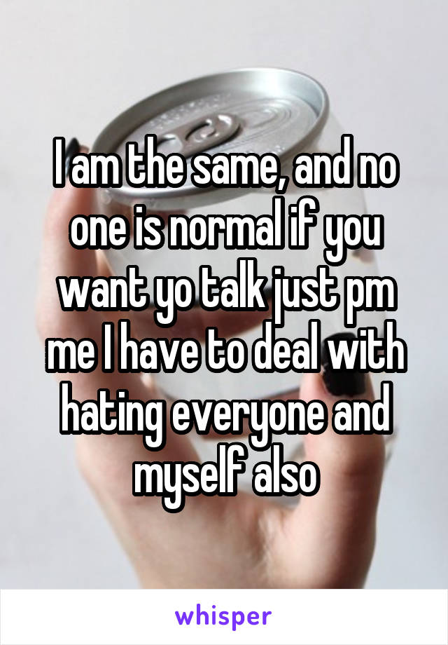 I am the same, and no one is normal if you want yo talk just pm me I have to deal with hating everyone and myself also