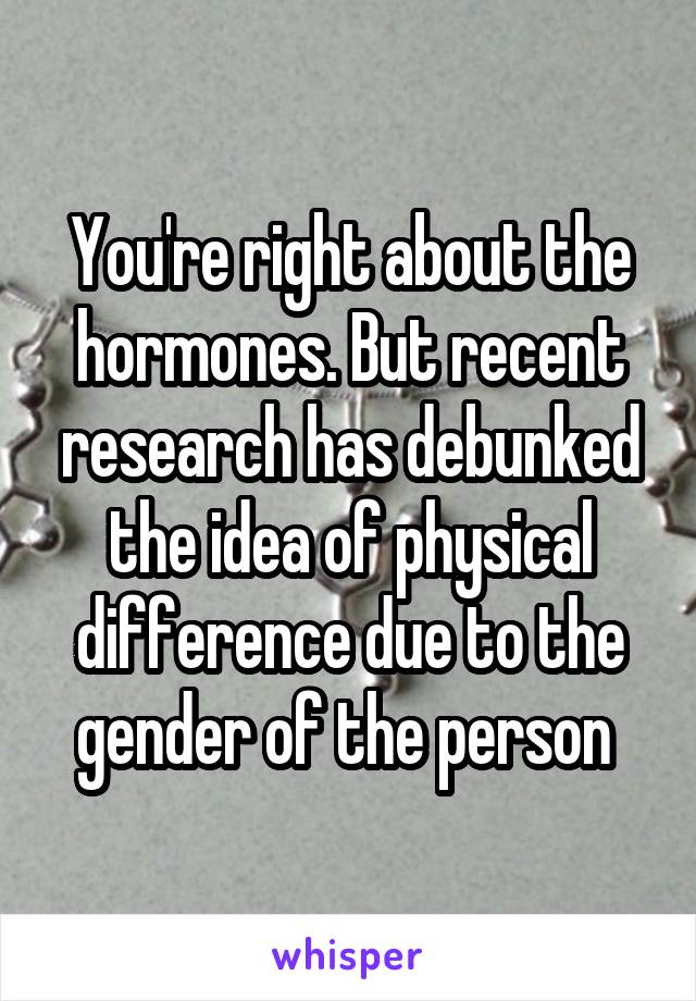 You're right about the hormones. But recent research has debunked the idea of physical difference due to the gender of the person 