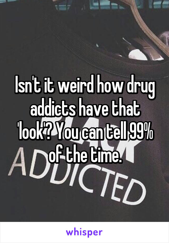 Isn't it weird how drug addicts have that 'look'? You can tell 99% of the time.