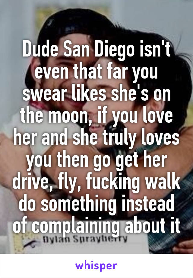 Dude San Diego isn't even that far you swear likes she's on the moon, if you love her and she truly loves you then go get her drive, fly, fucking walk do something instead of complaining about it