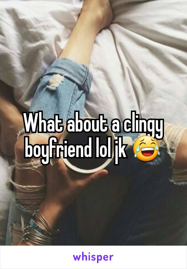 What about a clingy boyfriend lol jk 😂