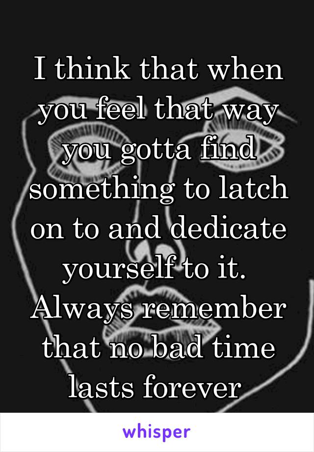 I think that when you feel that way you gotta find something to latch on to and dedicate yourself to it. 
Always remember that no bad time lasts forever 