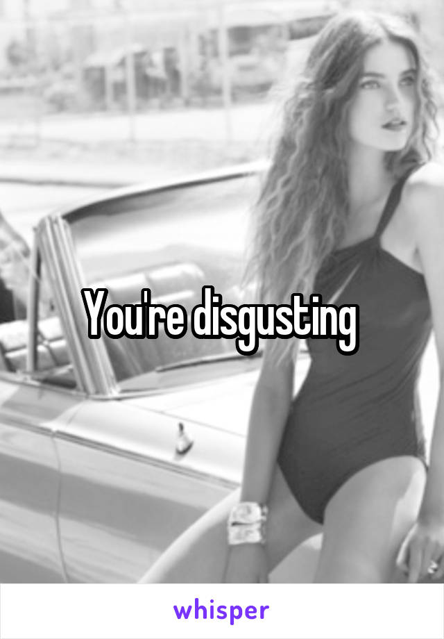 You're disgusting 