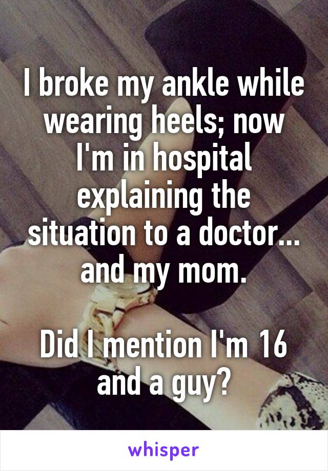 I broke my ankle while wearing heels; now I'm in hospital explaining the situation to a doctor... and my mom.

Did I mention I'm 16 and a guy?