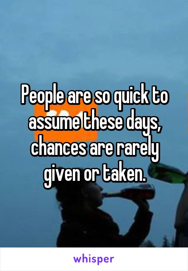 People are so quick to assume these days, chances are rarely given or taken.