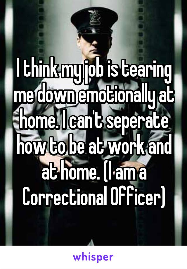 I think my job is tearing me down emotionally at home. I can't seperate how to be at work and at home. (I am a Correctional Officer)