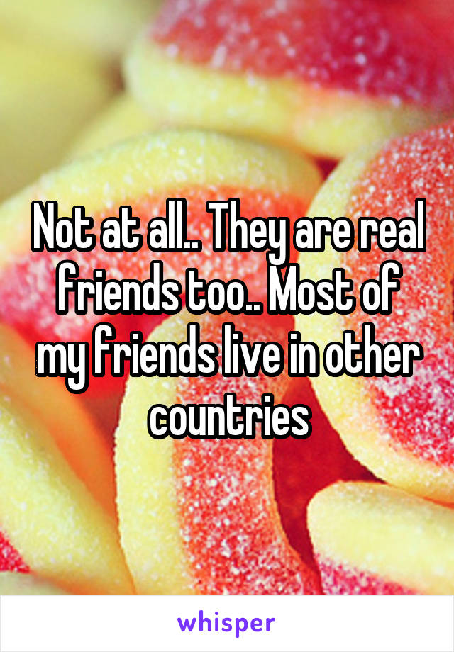 Not at all.. They are real friends too.. Most of my friends live in other countries