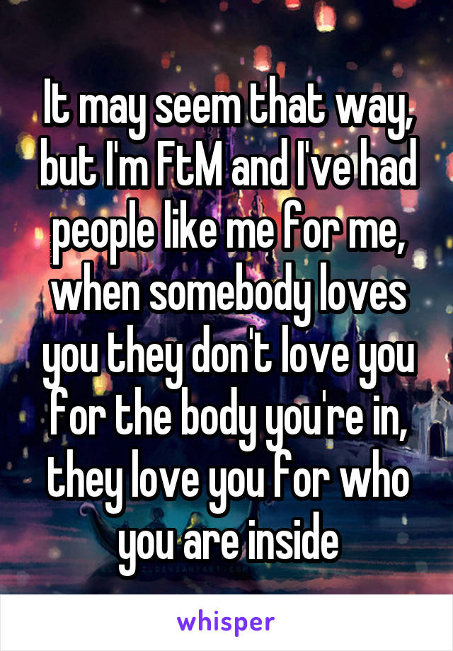 It may seem that way, but I'm FtM and I've had people like me for me, when somebody loves you they don't love you for the body you're in, they love you for who you are inside