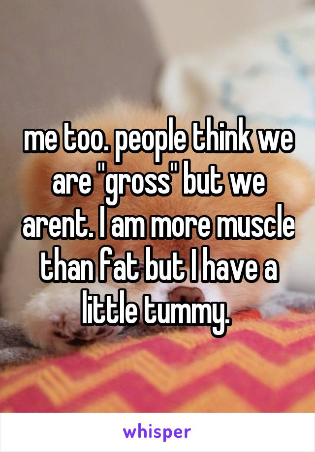 me too. people think we are "gross" but we arent. I am more muscle than fat but I have a little tummy. 