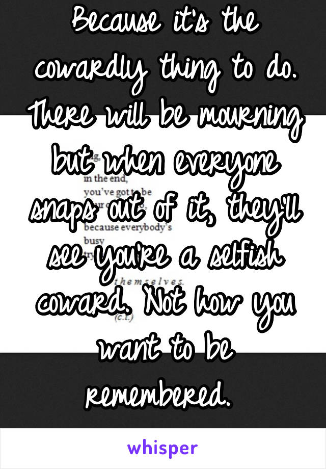 Because it's the cowardly thing to do. There will be mourning but when everyone snaps out of it, they'll see you're a selfish coward. Not how you want to be remembered. 
