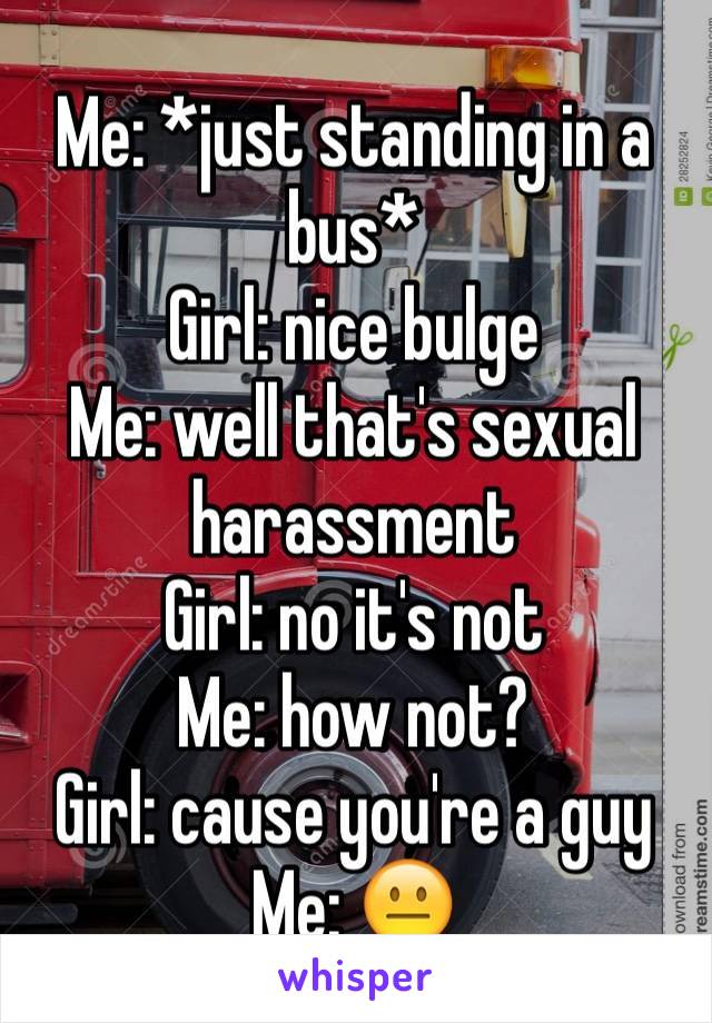 Me: *just standing in a bus*
Girl: nice bulge 
Me: well that's sexual harassment 
Girl: no it's not 
Me: how not?
Girl: cause you're a guy
Me: 😐