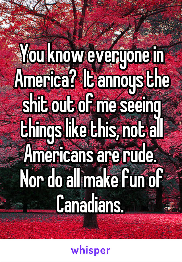 You know everyone in America?  It annoys the shit out of me seeing things like this, not all Americans are rude.  Nor do all make fun of Canadians. 