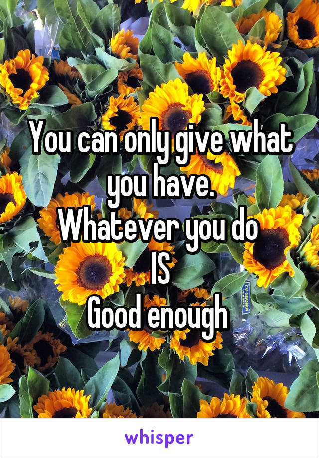 You can only give what you have.
Whatever you do 
IS
Good enough 