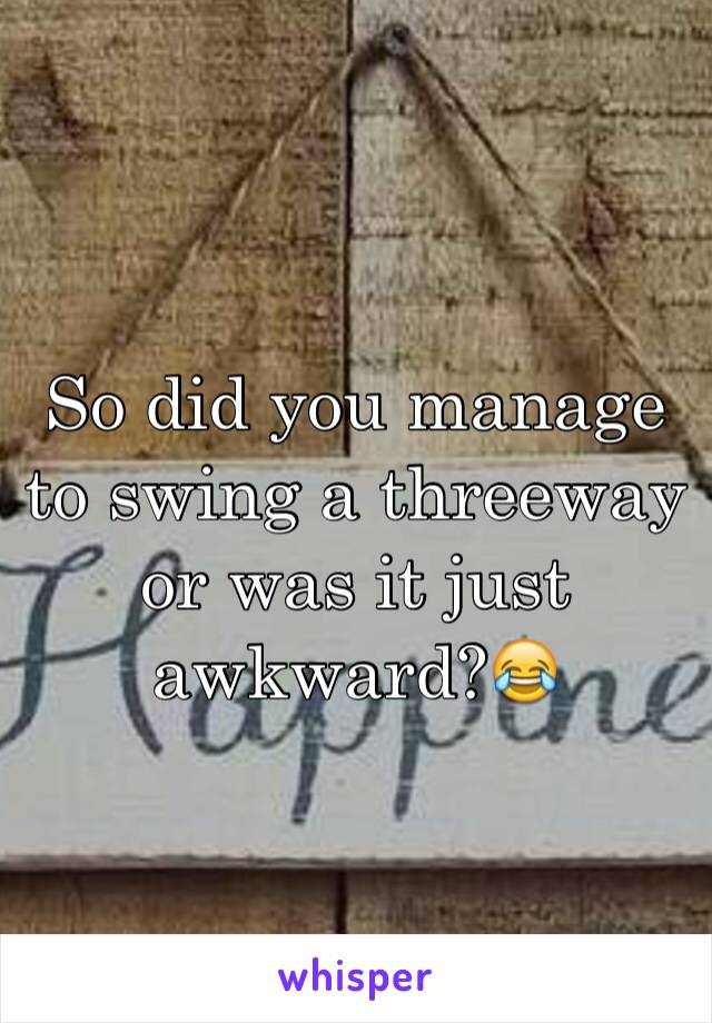 So did you manage to swing a threeway or was it just awkward?😂