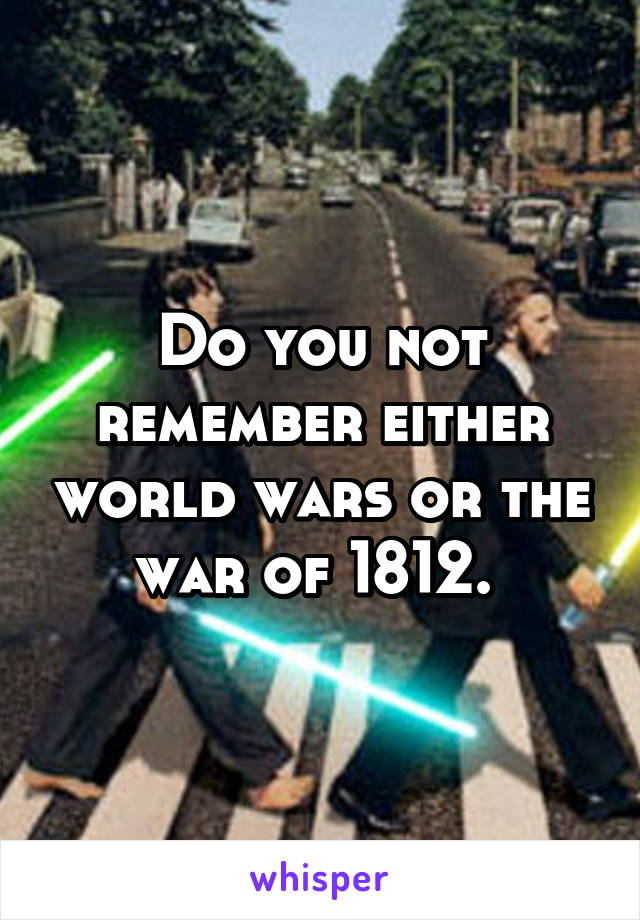 Do you not remember either world wars or the war of 1812. 