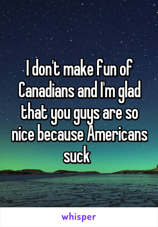 I don't make fun of Canadians and I'm glad that you guys are so nice because Americans suck  